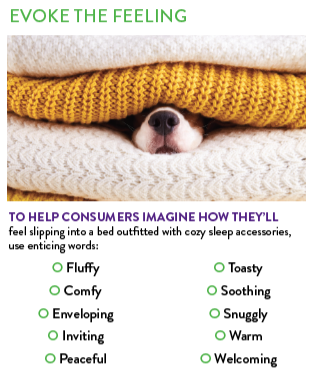 Warm Sleep Products for Winter. Help consumers imagine how they'll feel slipping into a bed outfitted with cozy sleep accessories using these words: fluffy, comfy, inviting, peaceful, toasty, soothing, snuggly, warm and welcoming.